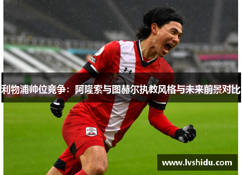 利物浦帅位竞争:阿隆索与图赫尔执教风格与未来前景对比